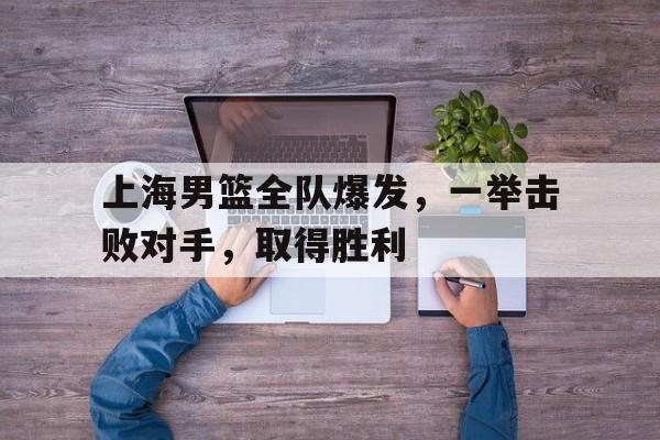 关于上海男篮全队爆发，一举击败对手，取得胜利的信息