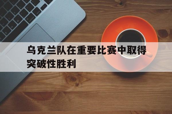 乌克兰队在重要比赛中取得突破性胜利