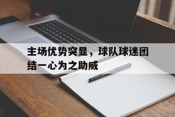 主场优势突显，球队球迷团结一心为之助威的简单介绍