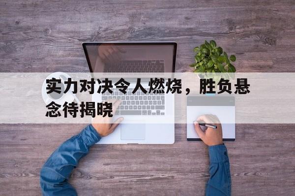 实力对决令人燃烧，胜负悬念待揭晓的简单介绍
