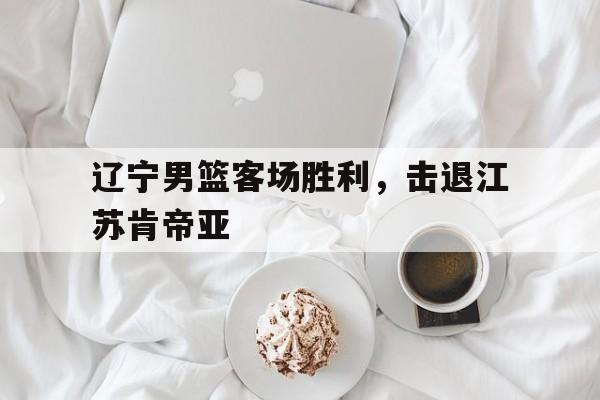 关于辽宁男篮客场胜利，击退江苏肯帝亚的信息
