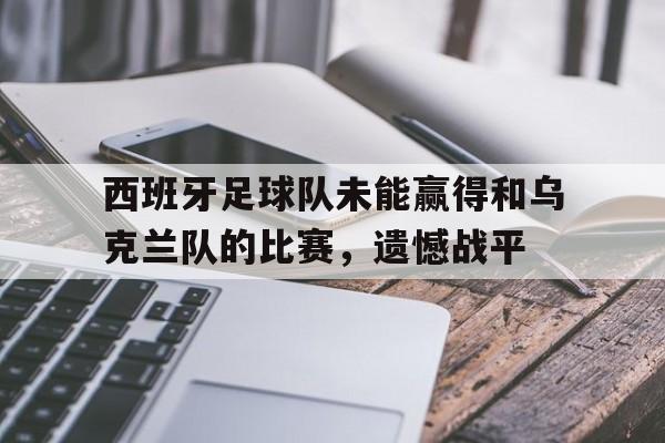 关于西班牙足球队未能赢得和乌克兰队的比赛，遗憾战平的信息