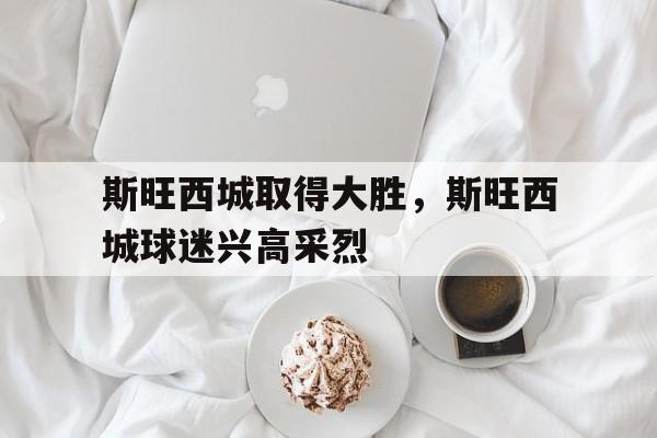 斯旺西城取得大胜，斯旺西城球迷兴高采烈的简单介绍