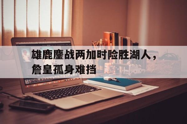 关于雄鹿鏖战两加时险胜湖人，詹皇孤身难挡的信息